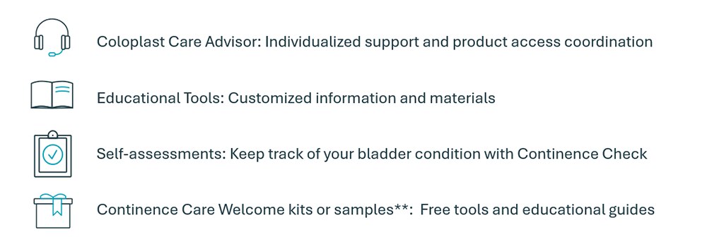 Coloplast Care Advisor: Individualized support and product access coordination; Educational Tools: Customized information and materials; Self-assessments: Keep track of your bladder condition with Continence Check Continence Care Welcome kits or samples**:  Free tools and educational guides; **A valid prescription is needed to receive free samples. IF we do not have a valid prescription on file, we will call you or your supplier to confirm your prescription before a sample is sent. Limitations apply.